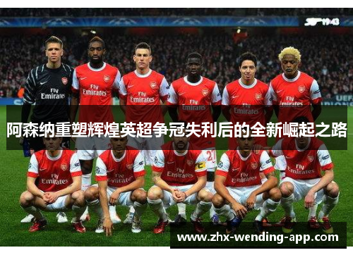 阿森纳重塑辉煌英超争冠失利后的全新崛起之路 阿森纳重塑辉煌英超争冠失利后的全新崛起之路
