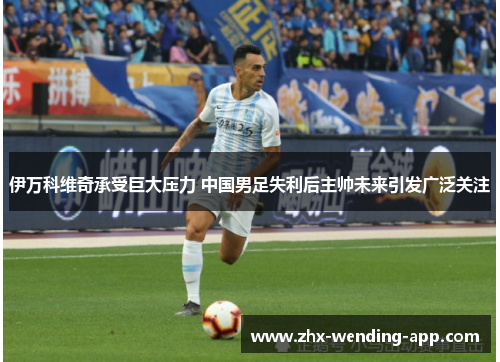 伊万科维奇承受巨大压力 中国男足失利后主帅未来引发广泛关注