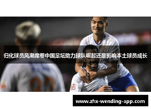 归化球员风潮席卷中国足坛助力球队崛起还是影响本土球员成长 归化球员风潮席卷中国足坛助力球队崛起还是影响本土球员成长