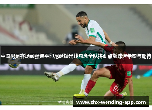 中国男足客场顽强逼平印尼延续出线悬念全队拼劲点燃球迷希望与期待 中国男足客场顽强逼平印尼延续出线悬念全队拼劲点燃球迷希望与期待